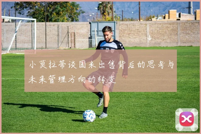 小莫拉蒂谈国米出售背后的思考与未来管理方向的转变