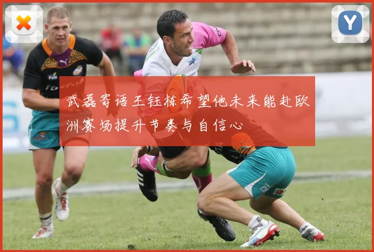 武磊寄语王钰栋希望他未来能赴欧洲赛场提升节奏与自信心