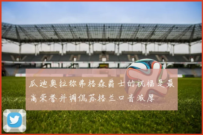 瓜迪奥拉称弗格森爵士的祝福是最高荣誉并调侃苏格兰口音浓厚