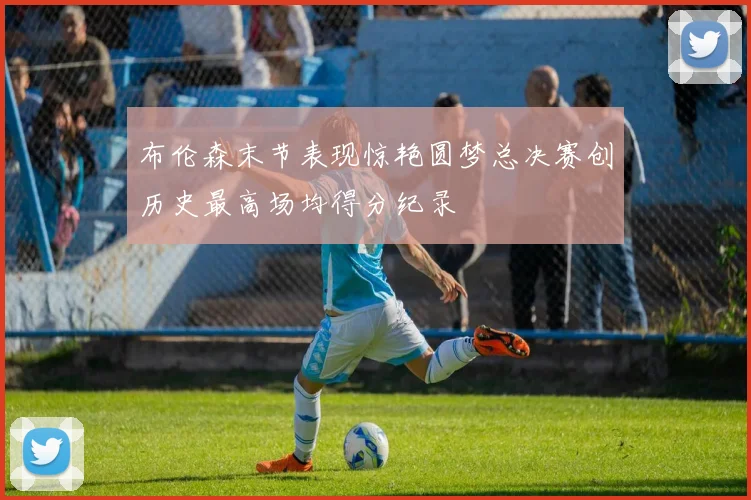 布伦森末节表现惊艳圆梦总决赛创历史最高场均得分纪录
