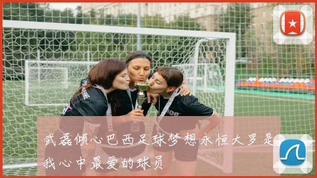 武磊倾心巴西足球梦想永恒大罗是我心中最爱的球员