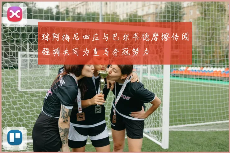 琼阿梅尼回应与巴尔韦德摩擦传闻强调共同为皇马夺冠努力