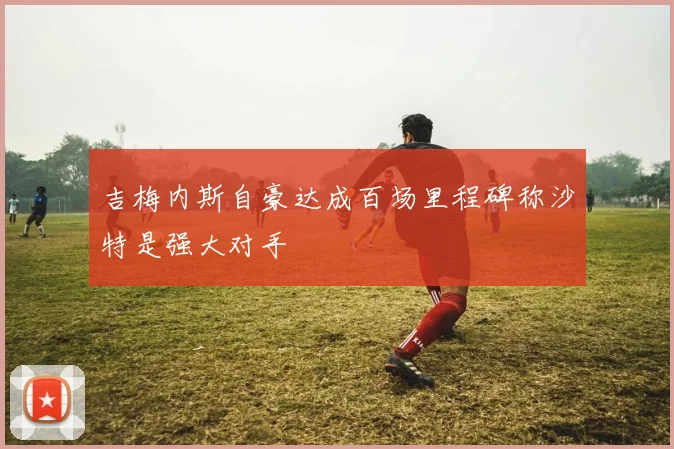 吉梅内斯自豪达成百场里程碑称沙特是强大对手
