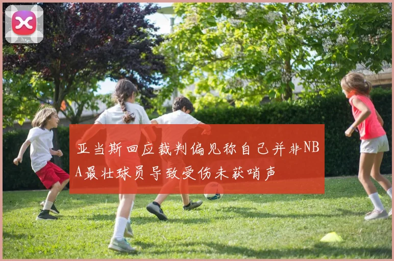 亚当斯回应裁判偏见称自己并非NBA最壮球员导致受伤未获哨声