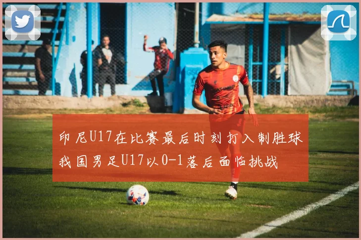 印尼U17在比赛最后时刻打入制胜球我国男足U17以0-1落后面临挑战