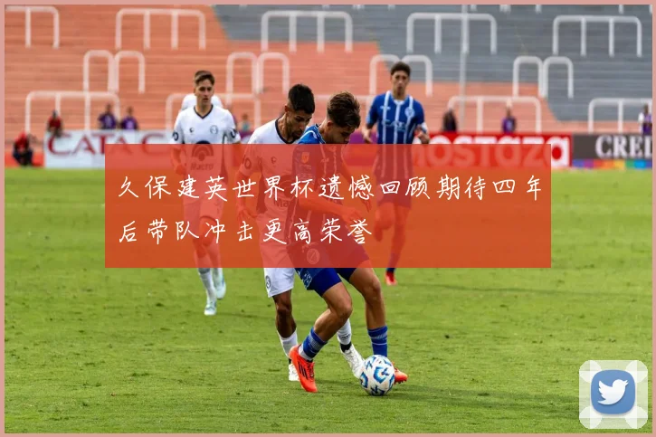 久保建英世界杯遗憾回顾期待四年后带队冲击更高荣誉