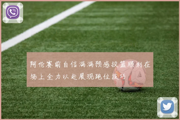 阿伦赛前自信满满预感投篮顺利在场上全力以赴展现跑位技巧