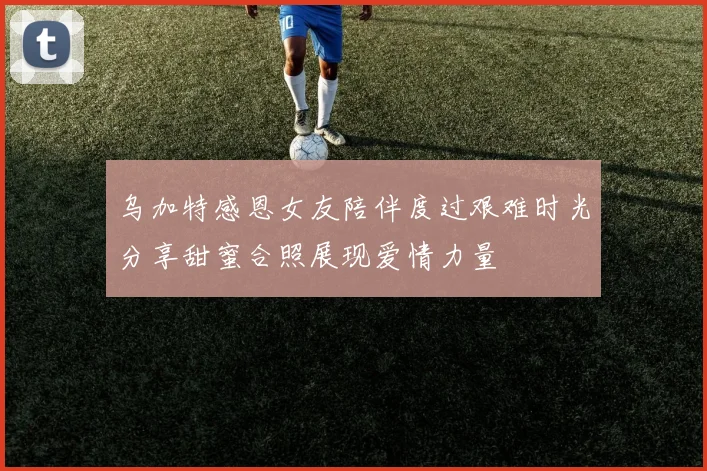 乌加特感恩女友陪伴度过艰难时光分享甜蜜合照展现爱情力量