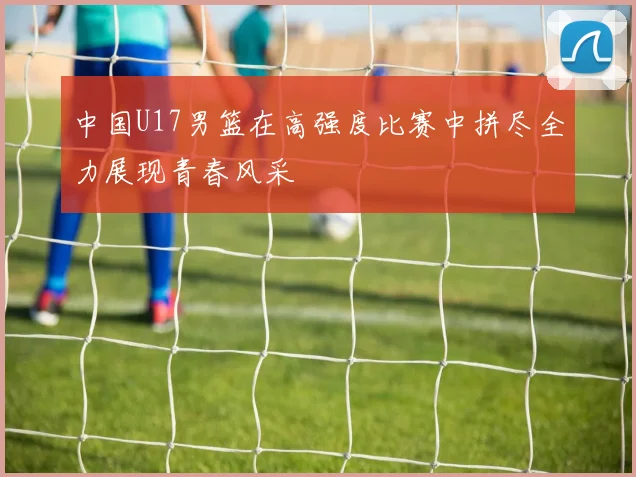 中国U17男篮在高强度比赛中拼尽全力展现青春风采