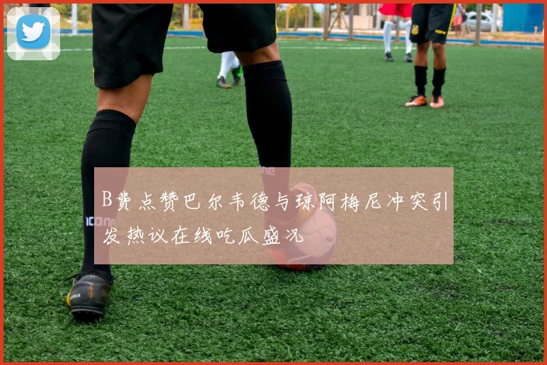 B费点赞巴尔韦德与琼阿梅尼冲突引发热议在线吃瓜盛况