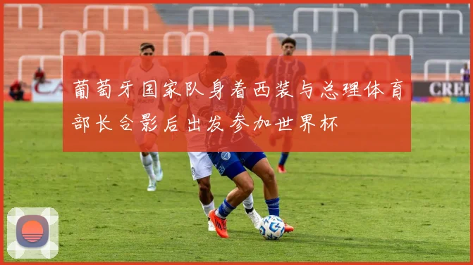 葡萄牙国家队身着西装与总理体育部长合影后出发参加世界杯