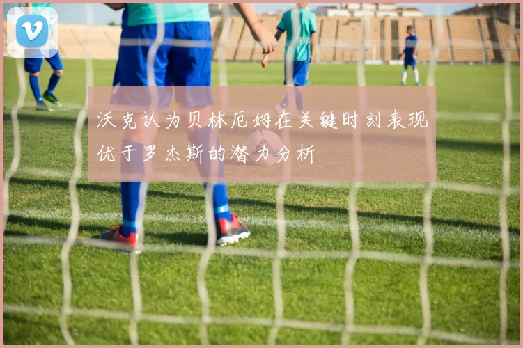 沃克认为贝林厄姆在关键时刻表现优于罗杰斯的潜力分析