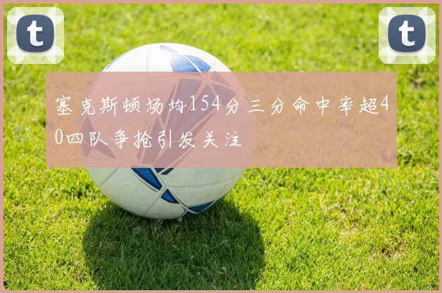 塞克斯顿场均154分三分命中率超40四队争抢引发关注