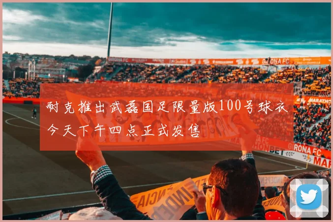耐克推出武磊国足限量版100号球衣今天下午四点正式发售