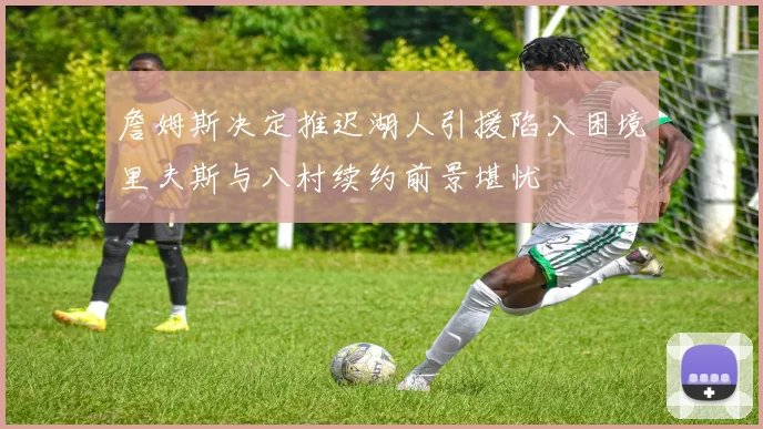 詹姆斯决定推迟湖人引援陷入困境里夫斯与八村续约前景堪忧
