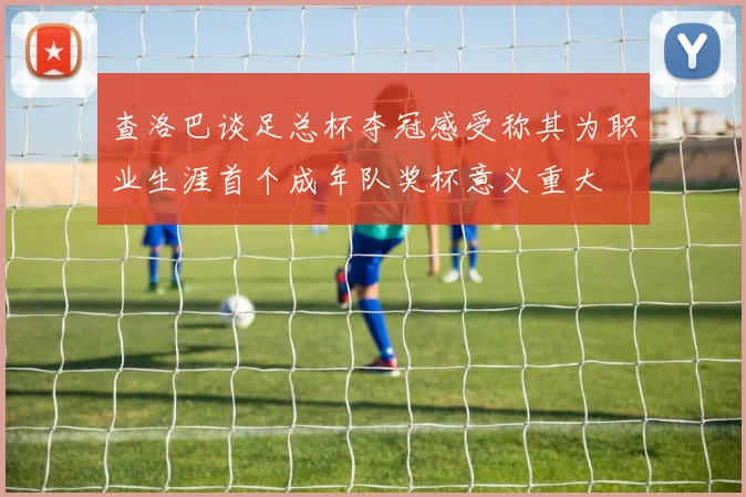 查洛巴谈足总杯夺冠感受称其为职业生涯首个成年队奖杯意义重大