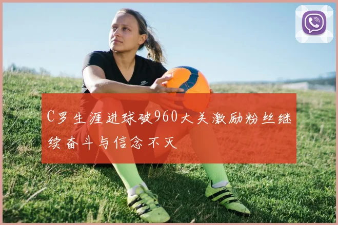 C罗生涯进球破960大关激励粉丝继续奋斗与信念不灭