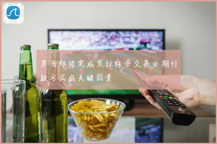 罗马即将完成莫拉转会交易分期付款方式成关键因素