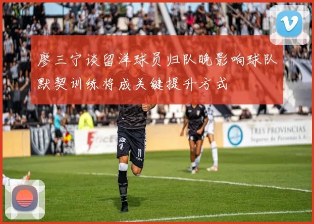 廖三宁谈留洋球员归队晚影响球队默契训练将成关键提升方式
