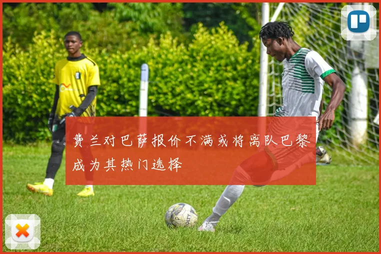 费兰对巴萨报价不满或将离队巴黎成为其热门选择